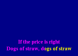 If the price is right
Dogs of straw, (logs of straw