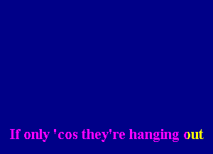 If only 'cos they're hanging out