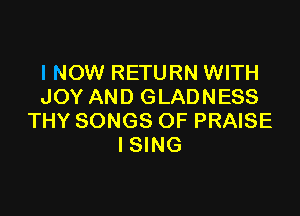 I NOW RETURN WITH
JOY AND GLADNESS

THY SONGS OF PRAISE
I SING