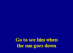 Go to see him when
the sun goes down