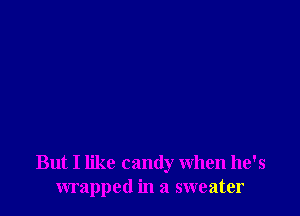 But I like candy When he's
wrapped in a sweater