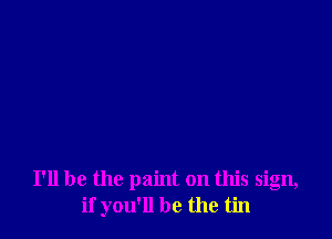 I'll be the paint on this sign,
if you'll be the tin