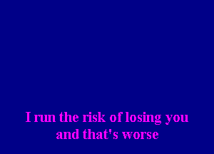 I run the risk of losing you
and that's worse