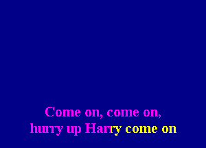 Come on, come on,
hurry up Harry come on