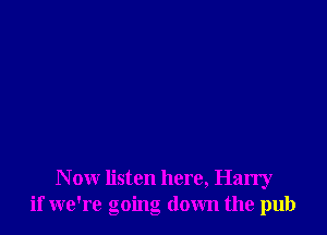 N ow listen here, Harry
if we're going down the pub