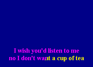 I wish you'd listen to me
no I don't want a cup of tea