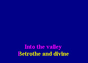 Into the valley
Betrothc and divine