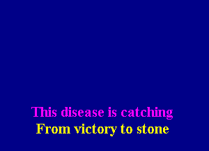 This disease is catching
From victory to stone