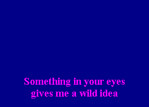 Something in your eyes
gives me a wild idea