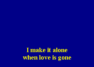I make it alone
when love is gone
