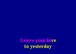 Leave your love
to yesterday