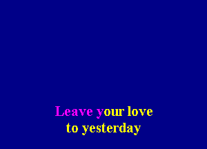 Leave your love
to yesterday