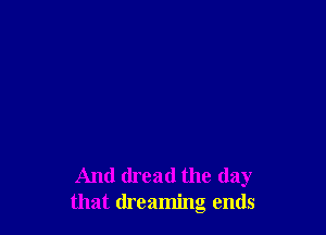 And dread the day
that dreaming ends