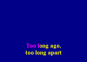 Too long ago,
too long apart