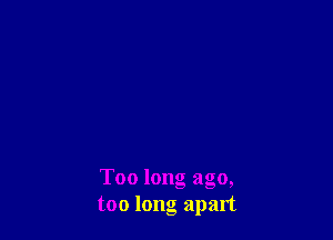 Too long ago,
too long apart