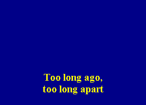 Too long ago,
too long apart