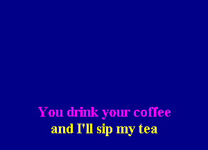 You drink your coffee
and I'll sip my tea