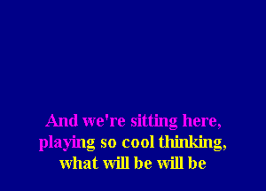 And we're sitting here,
playing so cool thinking,
what will be will be