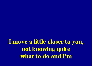 I move a little closer to you,
not knowing quite
what to (lo and I'm