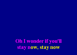 Oh I wonder if you'll
stay now, stay now