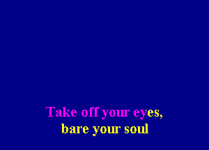 Take off your eyes,
bare your soul