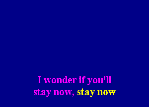 I wonder if you'll
stay now, stay now