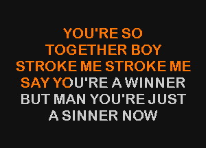 YOU'RE SO
TOGETHER BOY
STROKE ME STROKE ME
SAY YOU'REAWINNER
BUT MAN YOU'REJUST
ASINNER NOW