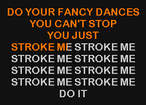 D0 YOUR FANCY DANCES
YOU CAN'T STOP
YOU JUST
STROKE ME STROKE ME
STROKE ME STROKE ME
STROKE ME STROKE ME
STROKE ME STROKE ME
DO IT