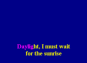 Daylight, I must wait
for the smu'ise