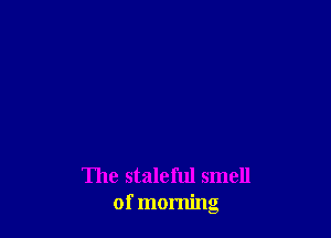 The staleful smell
of morning