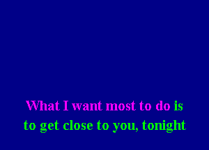 What I want most to do is
to get close to you, tonight