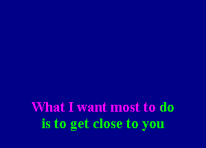 What I want most to do
is to get close to you