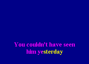 You couldn't have seen
him yesterday