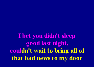 I bet you didn't sleep
good last night,
couldn't wait to bring all of
that bad news to my door