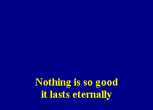 Nothing is so good
it lasts eternally