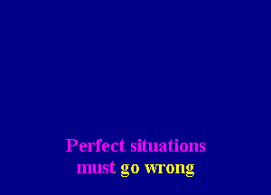 Perfect situations
must go wrong