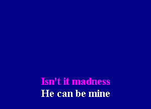 Isn't it madness
He can be mine