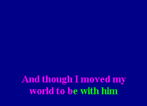And though I moved my
world to be with him