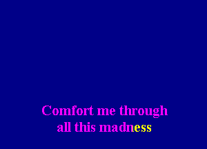Comfort me tlu'ough
all this madness