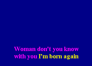 Woman don't you know
with you I'm born again