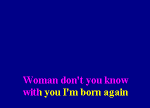 Woman don't you know
with you I'm born again