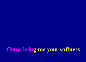 Come bring me your softness