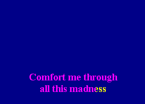 Comfort me tlu'ough
all this madness