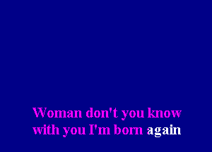 Woman don't you know
with you I'm born again