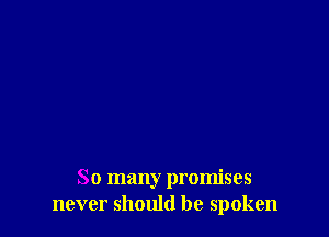 So many promises
never should be spoken