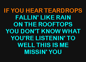 IF YOU HEAR TEARDROPS
FALLIN' LIKE RAIN
ON THE ROOFTOPS
YOU DON'T KNOW WHAT
YOU'RE LISTENIN'TO
WELL THIS IS ME
MISSIN'YOU