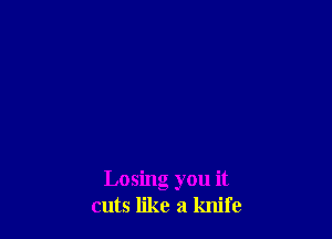 Losing you it
cuts like a knife