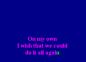 On my own
I wish that we could
do it all again