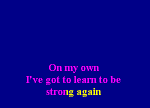 On my own
I've got to learn to be
strong again