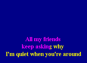 All my friends
keep asking why
I'm quiet when you're around